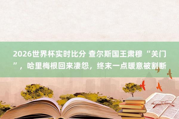 2026世界杯实时比分 查尔斯国王肃穆 “关门”，哈里梅根回来凄怨，终末一点暖意被割断