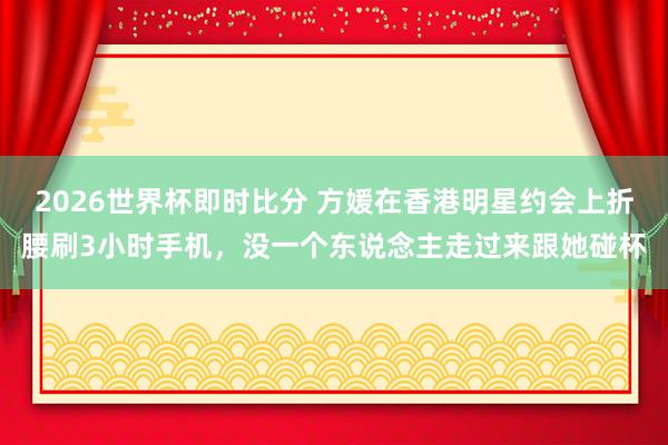 2026世界杯即时比分 方媛在香港明星约会上折腰刷3小时手机，没一个东说念主走过来跟她碰杯
