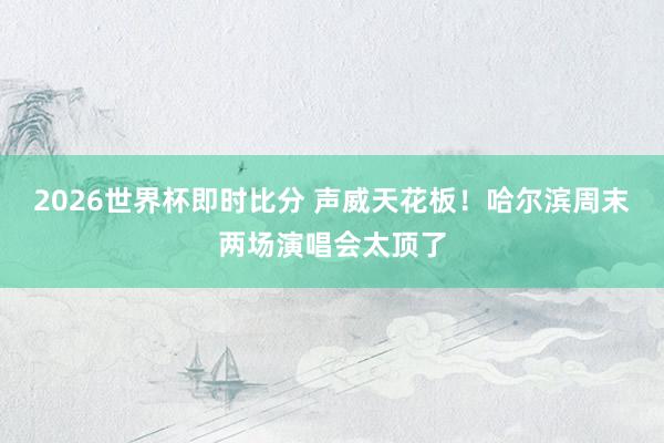2026世界杯即时比分 声威天花板！哈尔滨周末两场演唱会太顶了