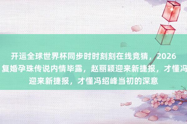 开运全球世界杯同步时时刻刻在线竞猜，2026世界杯文字直播 复婚孕珠传说内情毕露，赵丽颖迎来新捷报，才懂冯绍峰当初的深意