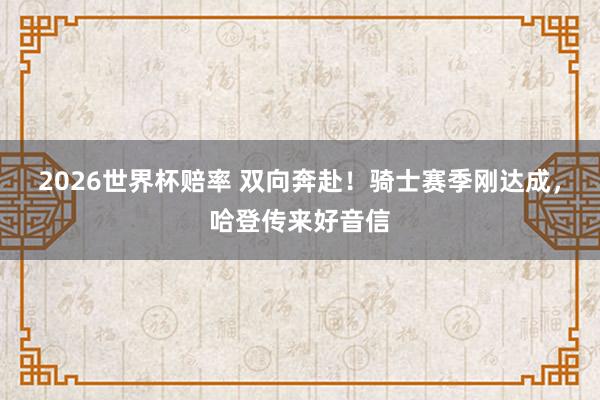 2026世界杯赔率 双向奔赴！骑士赛季刚达成，哈登传来好音信
