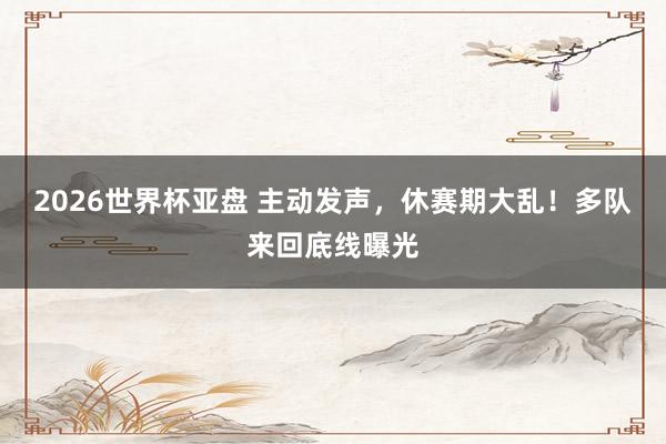 2026世界杯亚盘 主动发声，休赛期大乱！多队来回底线曝光