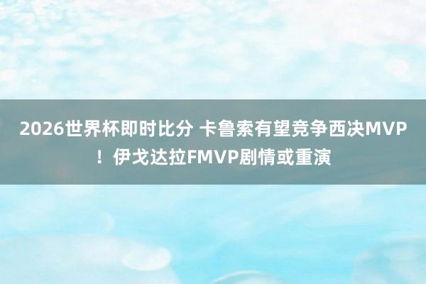 2026世界杯即时比分 卡鲁索有望竞争西决MVP！伊戈达拉FMVP剧情或重演
