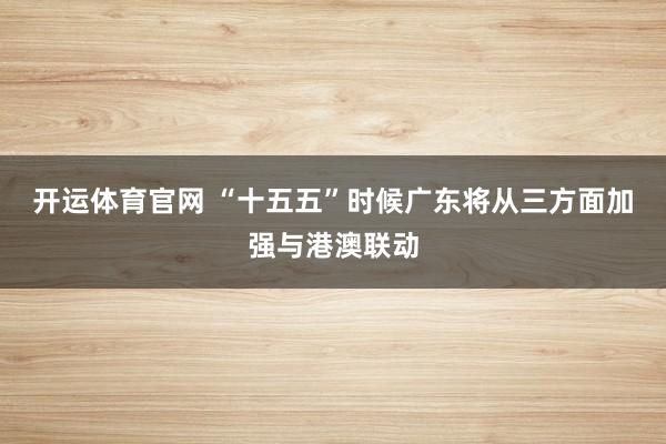 开运体育官网 “十五五”时候广东将从三方面加强与港澳联动