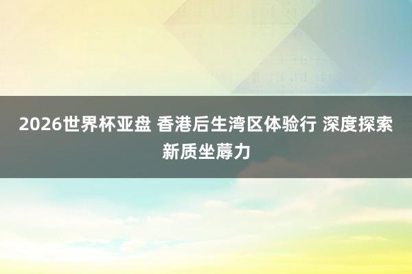 2026世界杯亚盘 香港后生湾区体验行 深度探索新质坐蓐力