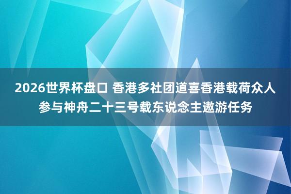 2026世界杯盘口 香港多社团道喜香港载荷众人参与神舟二十三号载东说念主遨游任务
