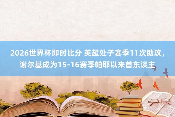 2026世界杯即时比分 英超处子赛季11次助攻，谢尔基成为15-16赛季帕耶以来首东谈主