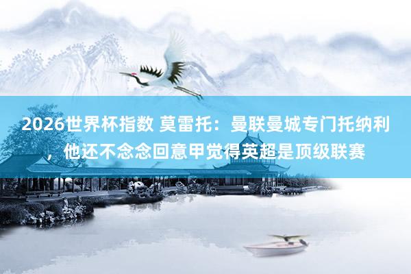 2026世界杯指数 莫雷托：曼联曼城专门托纳利，他还不念念回意甲觉得英超是顶级联赛