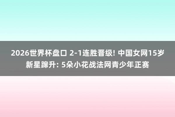 2026世界杯盘口 2-1连胜晋级! 中国女网15岁新星蹿升: 5朵小花战法网青少年正赛