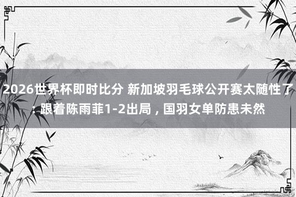 2026世界杯即时比分 新加坡羽毛球公开赛太随性了: 跟着陈雨菲1-2出局 ， 国羽女单防患未然