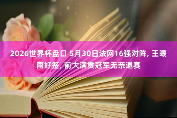 2026世界杯盘口 5月30日法网16强对阵， 王曦雨好签， 前大满贯冠军无奈退赛