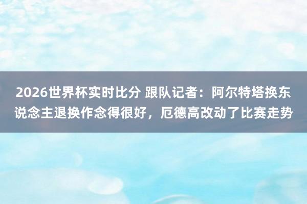 2026世界杯实时比分 跟队记者：阿尔特塔换东说念主退换作念得很好，厄德高改动了比赛走势