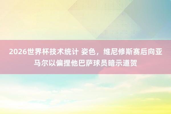 2026世界杯技术统计 姿色，维尼修斯赛后向亚马尔以偏捏他巴萨球员暗示道贺