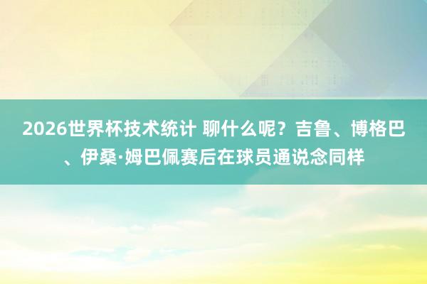 2026世界杯技术统计 聊什么呢？吉鲁、博格巴、伊桑·姆巴佩赛后在球员通说念同样