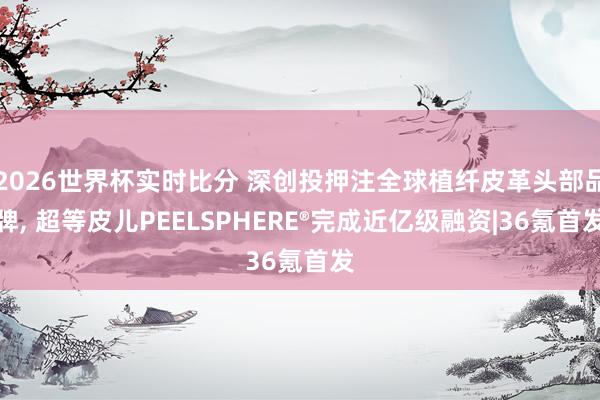 2026世界杯实时比分 深创投押注全球植纤皮革头部品牌， 超等皮儿PEELSPHERE®完成近亿级融资|36氪首发