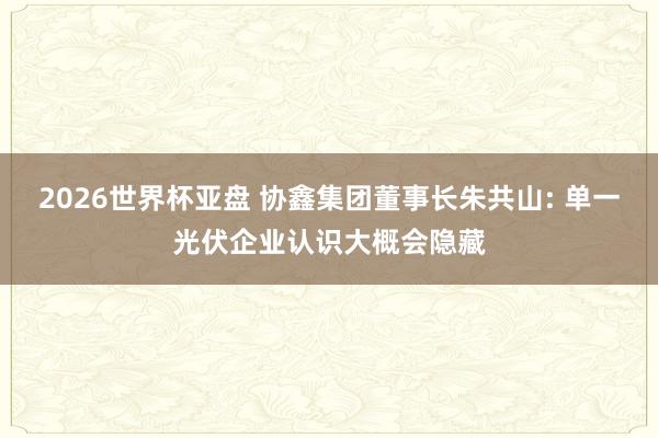 2026世界杯亚盘 协鑫集团董事长朱共山: 单一光伏企业认识大概会隐藏