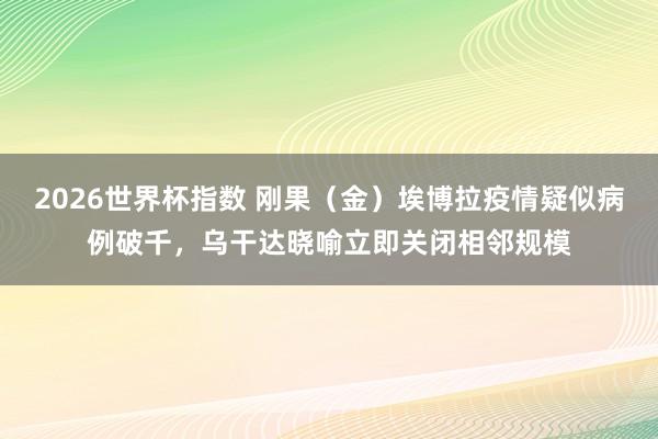 2026世界杯指数 刚果（金）埃博拉疫情疑似病例破千，乌干达晓喻立即关闭相邻规模