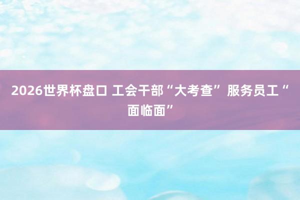 2026世界杯盘口 工会干部“大考查” 服务员工“面临面”