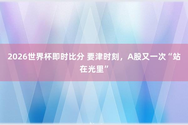 2026世界杯即时比分 要津时刻，A股又一次“站在光里”