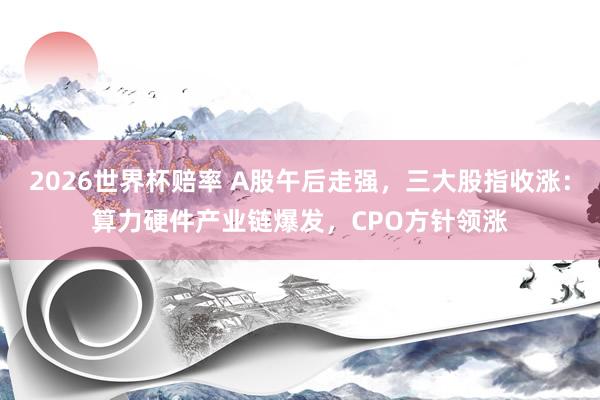 2026世界杯赔率 A股午后走强，三大股指收涨：算力硬件产业