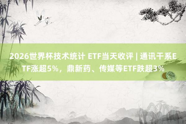 2026世界杯技术统计 ETF当天收评 | 通讯干系ETF涨超5%，鼎新药、传媒等ETF跌超3%