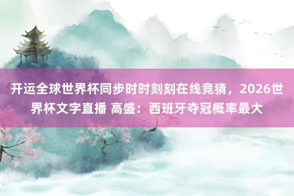 开运全球世界杯同步时时刻刻在线竞猜，2026世界杯文字直播 高盛：西班牙夺冠概率最大
