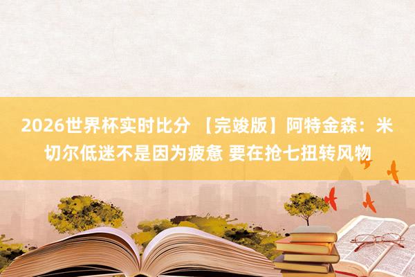 2026世界杯实时比分 【完竣版】阿特金森:米切尔低迷不是因为疲惫 要在抢七扭转风物