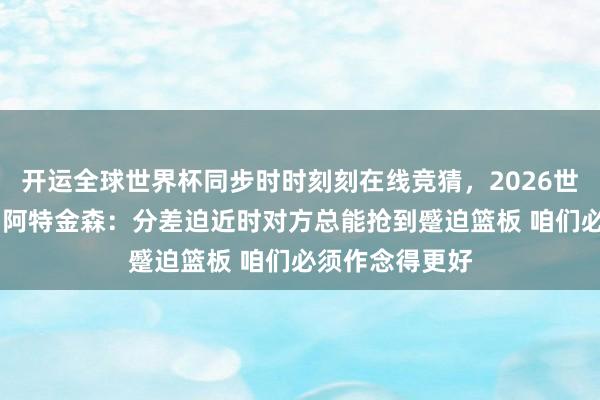 开运全球世界杯同步时时刻刻在线竞猜，2026世界杯文字直播 阿特金森：分差迫近时对方总能抢到蹙迫篮板 咱们必须作念得更好