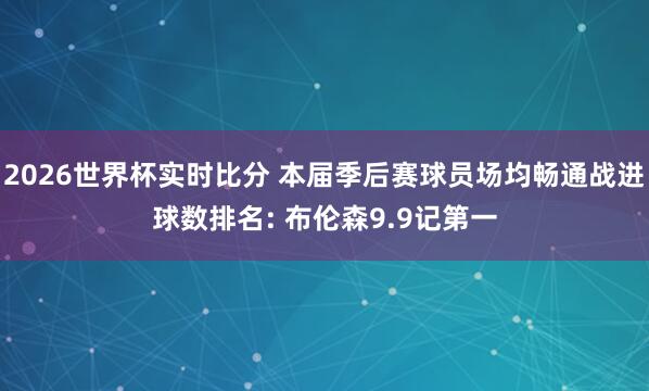 2026世界杯实时比分 本届季后赛球员场均畅通战进球数排名: 布伦森9.9记第一