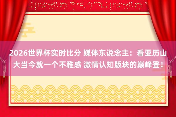 2026世界杯实时比分 媒体东说念主：看亚历山大当今就一个不雅感 激情认知版块的巅峰登！