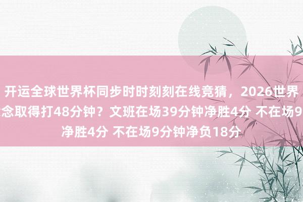 开运全球世界杯同步时时刻刻在线竞猜，2026世界杯文字直播 念念取得打48分钟？文班在场39分钟净胜4分 不在场9分钟净负18分