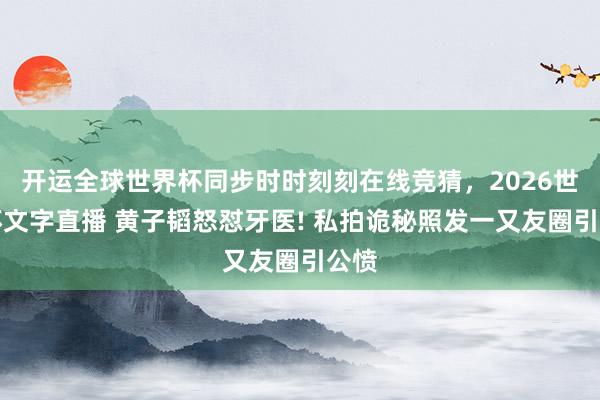 开运全球世界杯同步时时刻刻在线竞猜,2026世界杯文字直播 黄子韬怒怼牙医! 私拍诡秘照发一又友圈引公愤
