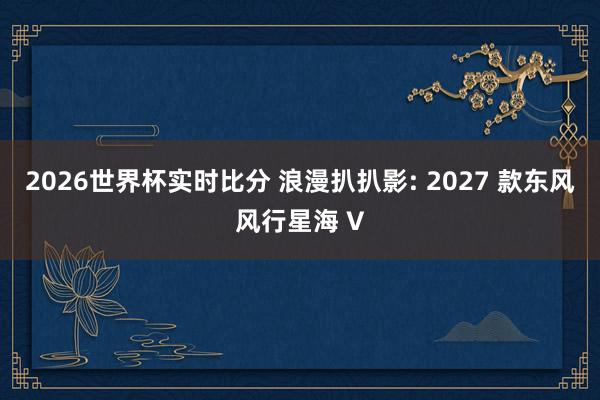 2026世界杯实时比分 浪漫扒扒影: 2027 款东风风行星海 V