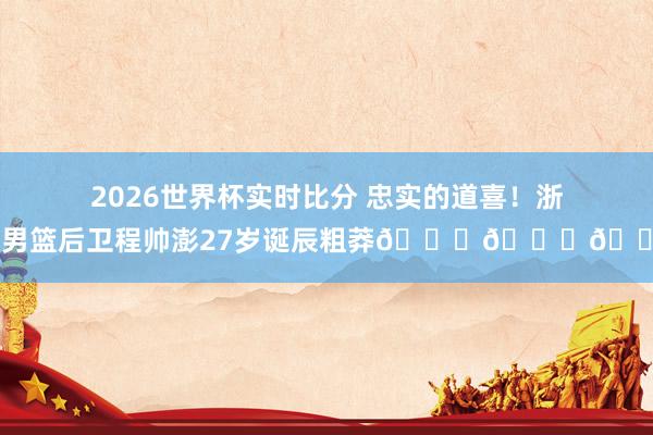 2026世界杯实时比分 忠实的道喜!浙江男篮后卫程帅澎27岁诞辰粗莽🎂🎂🎂