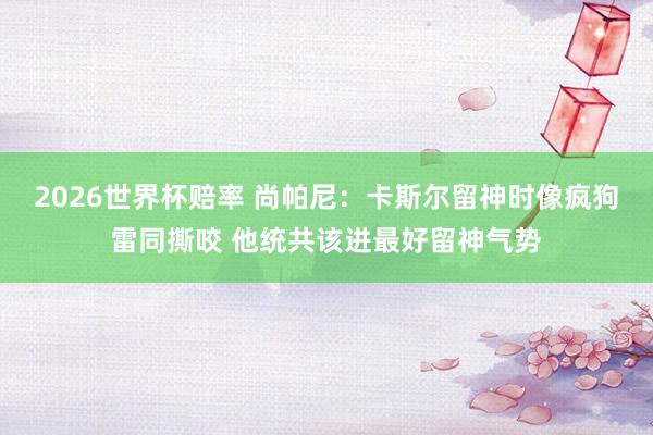 2026世界杯赔率 尚帕尼：卡斯尔留神时像疯狗雷同撕咬 他统共该进最好留神气势