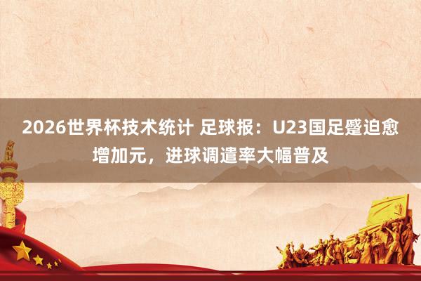 2026世界杯技术统计 足球报：U23国足蹙迫愈增加元，进球调遣率大幅普及