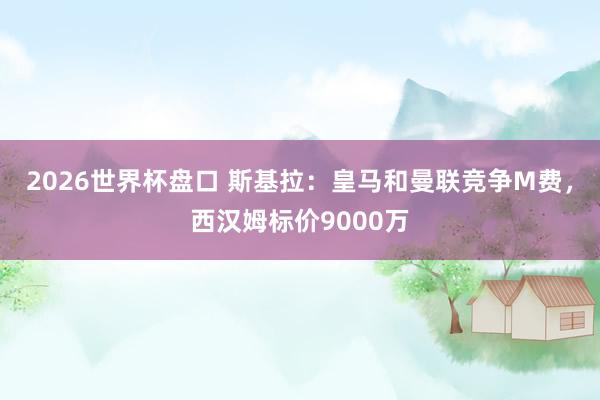 2026世界杯盘口 斯基拉：皇马和曼联竞争M费，西汉姆标价9000万