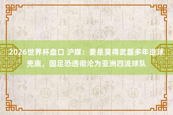 2026世界杯盘口 沪媒：要是莫得武磊多年进球兜底，国足恐透彻沦为亚洲四流球队