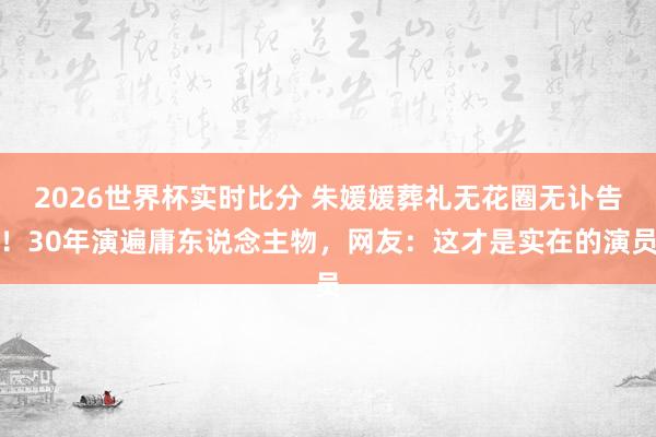 2026世界杯实时比分 朱媛媛葬礼无花圈无讣告！30年演遍庸东说念主物，网友：这才是实在的演员