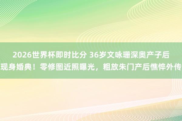 2026世界杯即时比分 36岁文咏珊深奥产子后现身婚典！零修图近照曝光，粗放朱门产后憔悴外传