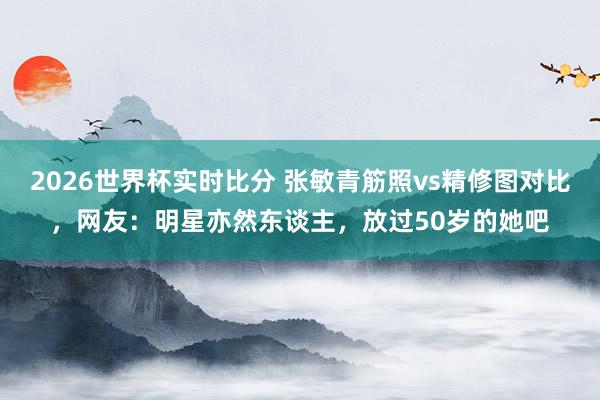 2026世界杯实时比分 张敏青筋照vs精修图对比，网友：明星亦然东谈主，放过50岁的她吧