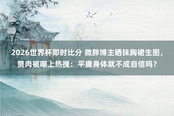2026世界杯即时比分 微胖博主晒抹胸裙生图，赘肉被嘲上热搜：平庸身体就不成自信吗？