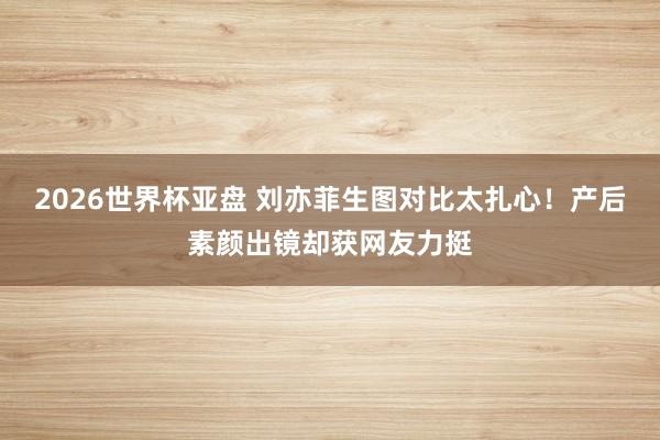 2026世界杯亚盘 刘亦菲生图对比太扎心！产后素颜出镜却获网友力挺