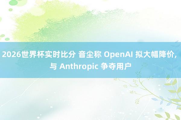 2026世界杯实时比分 音尘称 OpenAI 拟大幅降价， 与 Anthropic 争夺用户