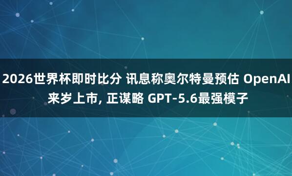 2026世界杯即时比分 讯息称奥尔特曼预估 OpenAI 来岁上市， 正谋略 GPT-5.6最强模子