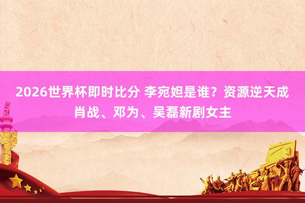 2026世界杯即时比分 李宛妲是谁？资源逆天成肖战、邓为、吴磊新剧女主