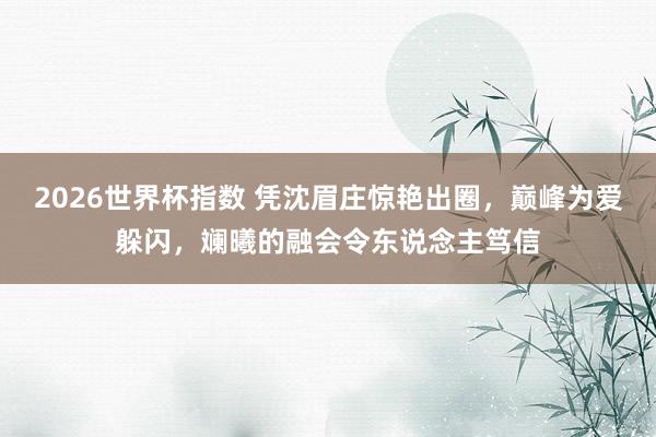 2026世界杯指数 凭沈眉庄惊艳出圈，巅峰为爱躲闪，斓曦的融会令东说念主笃信