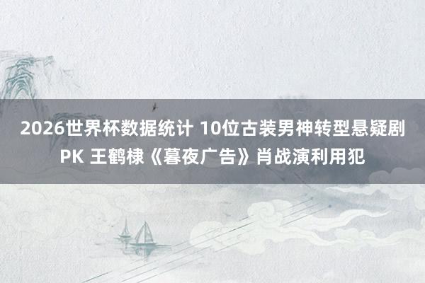 2026世界杯数据统计 10位古装男神转型悬疑剧PK 王鹤棣《暮夜广告》肖战演利用犯