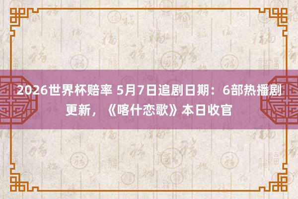 2026世界杯赔率 5月7日追剧日期：6部热播剧更新，《喀什恋歌》本日收官