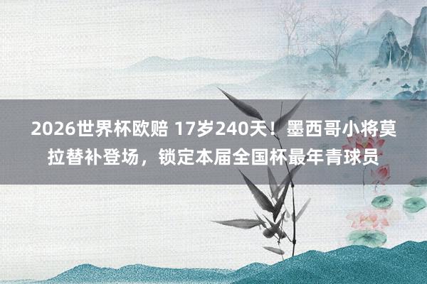 2026世界杯欧赔 17岁240天！墨西哥小将莫拉替补登场，锁定本届全国杯最年青球员